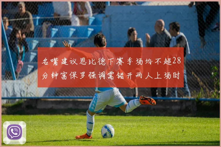 名嘴建议恩比德下赛季场均不超28分钟富保罗强调需错开两人上场时间